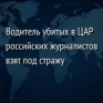 Водитель убитых в ЦАР российских журналистов взят под стражу